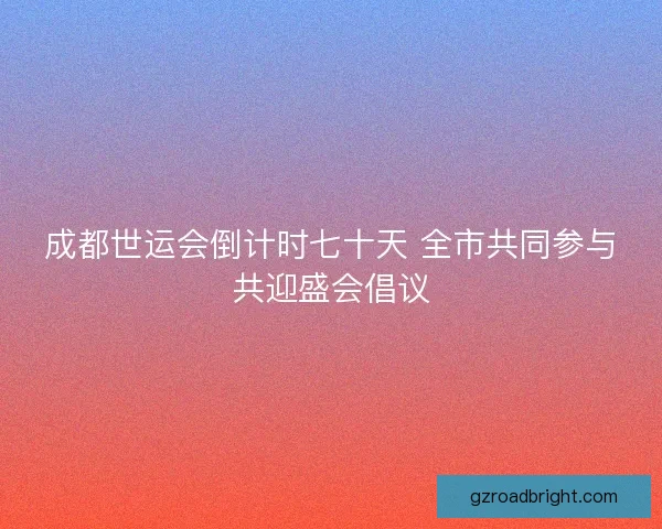 成都世运会倒计时七十天 全市共同参与共迎盛会倡议