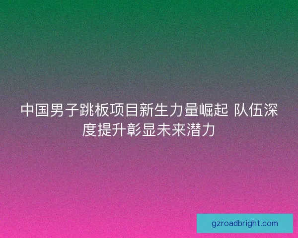 中国男子跳板项目新生力量崛起 队伍深度提升彰显未来潜力