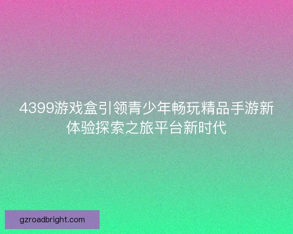 4399游戏盒引领青少年畅玩精品手游新体验探索之旅平台新时代